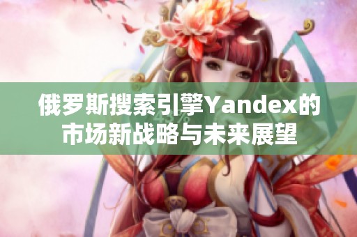 俄罗斯搜索引擎Yandex的市场新战略与未来展望