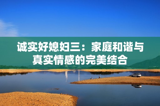 诚实好媳妇三：家庭和谐与真实情感的完美结合