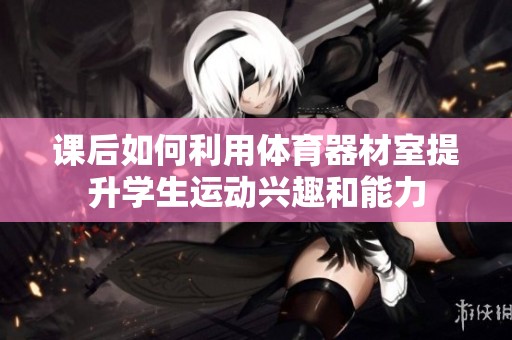 课后如何利用体育器材室提升学生运动兴趣和能力