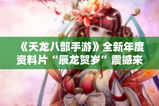 《天龙八部手游》全新年度资料片“辰龙贺岁”震撼来袭，精彩内容抢先揭秘