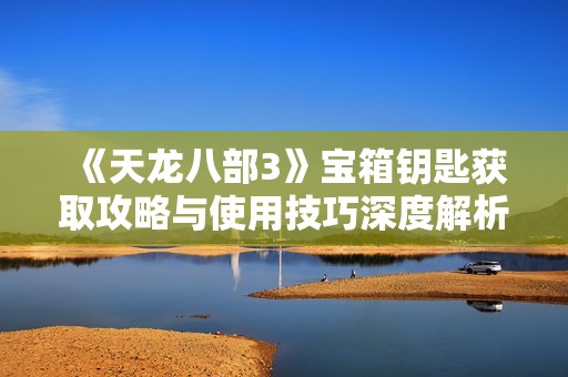 《天龙八部3》宝箱钥匙获取攻略与使用技巧深度解析