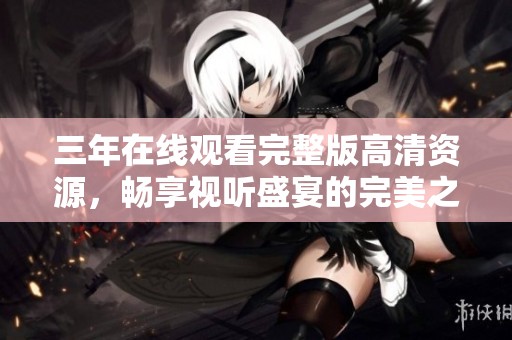 三年在线观看完整版高清资源，畅享视听盛宴的完美之旅
