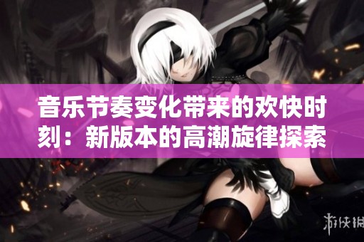 音乐节奏变化带来的欢快时刻：新版本的高潮旋律探索