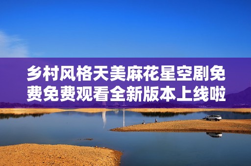 乡村风格天美麻花星空剧免费免费观看全新版本上线啦