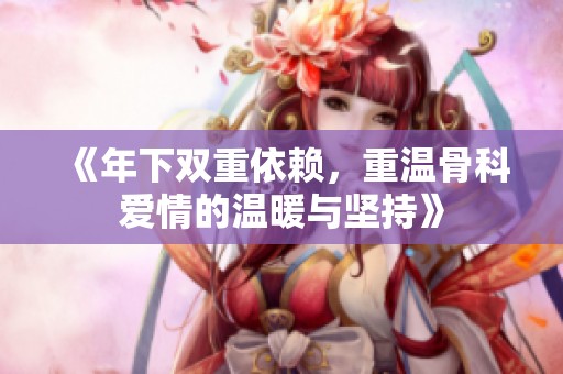 《年下双重依赖，重温骨科爱情的温暖与坚持》