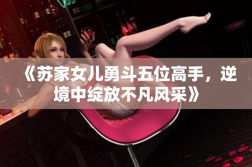 《苏家女儿勇斗五位高手，逆境中绽放不凡风采》