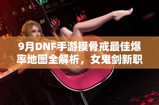 9月DNF手游摸骨戒最佳爆率地图全解析，女鬼剑新职业介绍