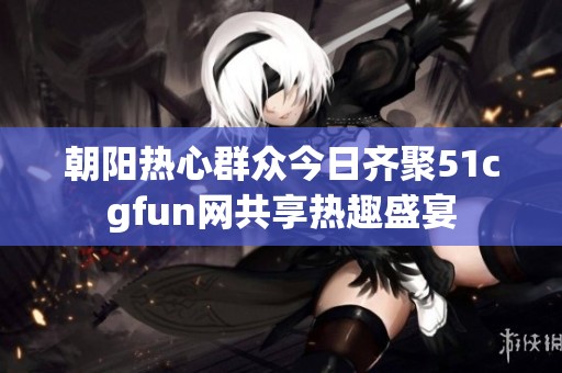 朝阳热心群众今日齐聚51cgfun网共享热趣盛宴