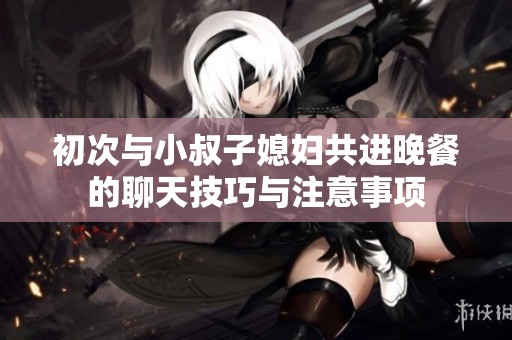 初次与小叔子媳妇共进晚餐的聊天技巧与注意事项