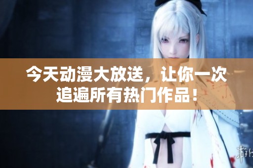 今天动漫大放送，让你一次追遍所有热门作品！