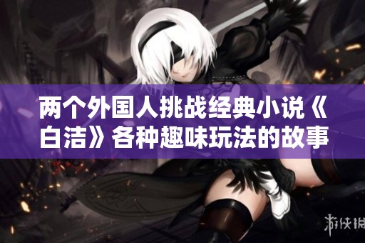 两个外国人挑战经典小说《白洁》各种趣味玩法的故事