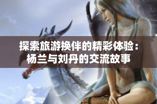 探索旅游换伴的精彩体验：杨兰与刘丹的交流故事