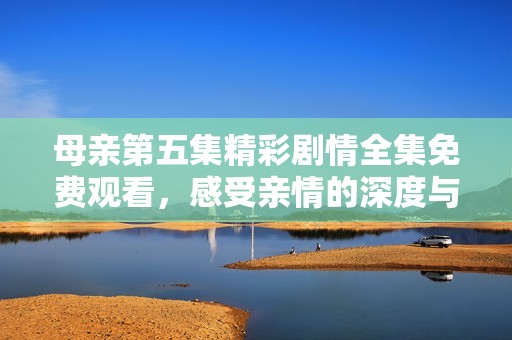 母亲第五集精彩剧情全集免费观看，感受亲情的深度与温暖