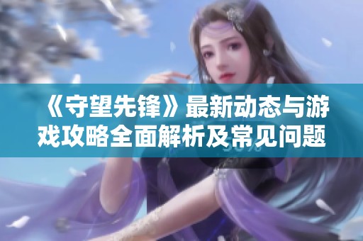 《守望先锋》最新动态与游戏攻略全面解析及常见问题解答
