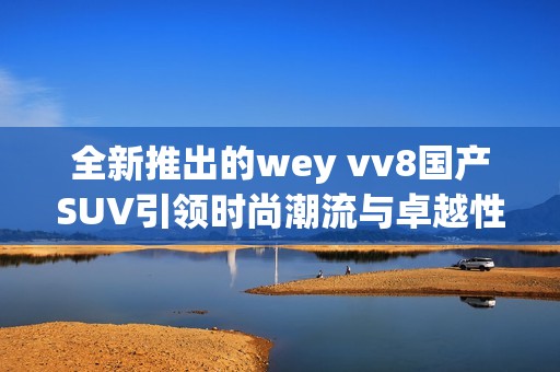 全新推出的wey vv8国产SUV引领时尚潮流与卓越性能