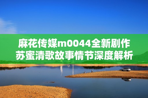 麻花传媒m0044全新剧作苏蜜清歌故事情节深度解析