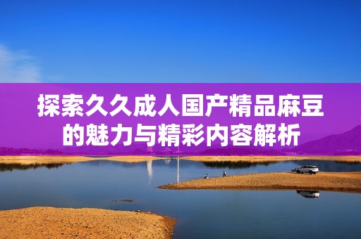 探索久久成人国产精品麻豆的魅力与精彩内容解析
