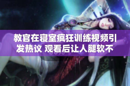 教官在寝室疯狂训练视频引发热议 观看后让人腿软不已