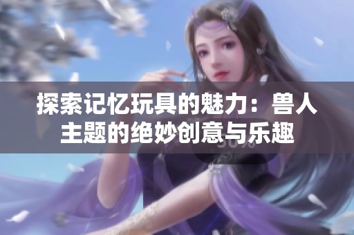 探索记忆玩具的魅力：兽人主题的绝妙创意与乐趣