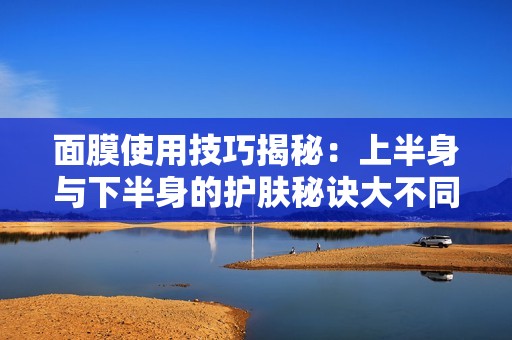 面膜使用技巧揭秘：上半身与下半身的护肤秘诀大不同