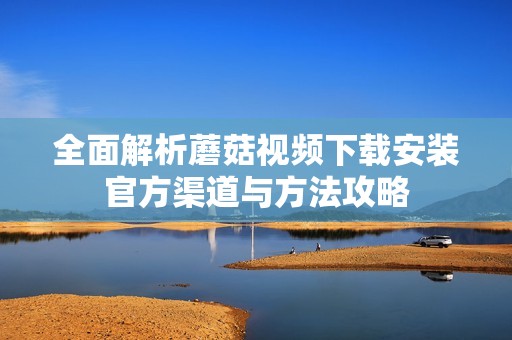 全面解析蘑菇视频下载安装官方渠道与方法攻略
