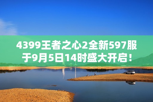 4399王者之心2全新597服于9月5日14时盛大开启！