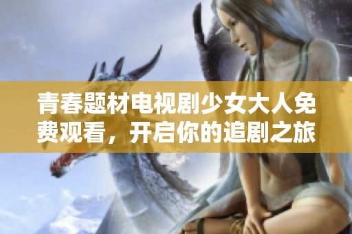 青春题材电视剧少女大人免费观看，开启你的追剧之旅
