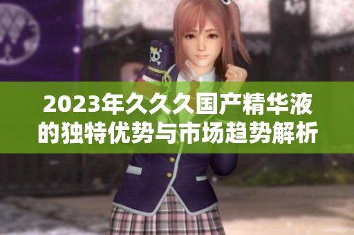 2023年久久久国产精华液的独特优势与市场趋势解析