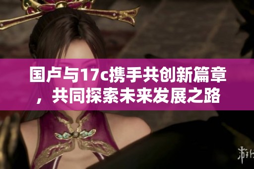 国卢与17c携手共创新篇章，共同探索未来发展之路