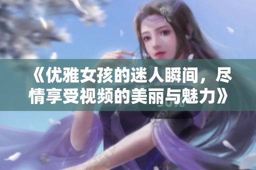 《优雅女孩的迷人瞬间，尽情享受视频的美丽与魅力》