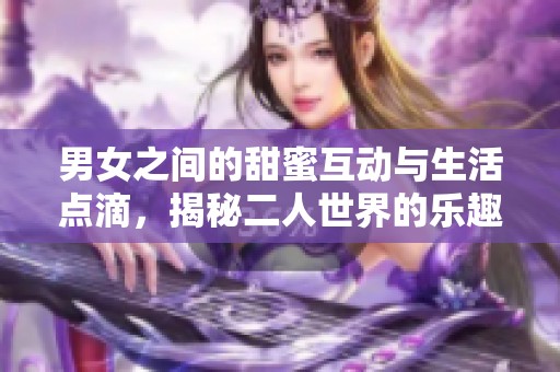 男女之间的甜蜜互动与生活点滴，揭秘二人世界的乐趣与挑战