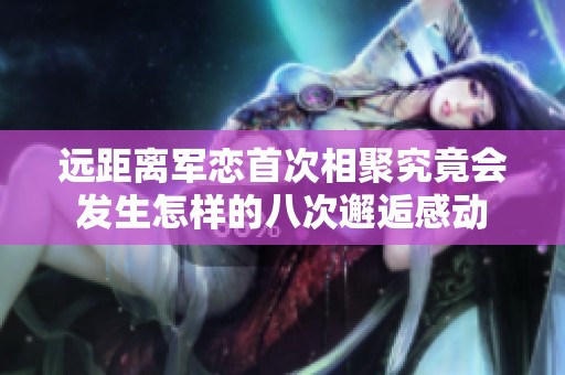 远距离军恋首次相聚究竟会发生怎样的八次邂逅感动