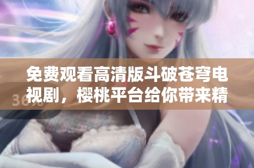 免费观看高清版斗破苍穹电视剧，樱桃平台给你带来精彩体验