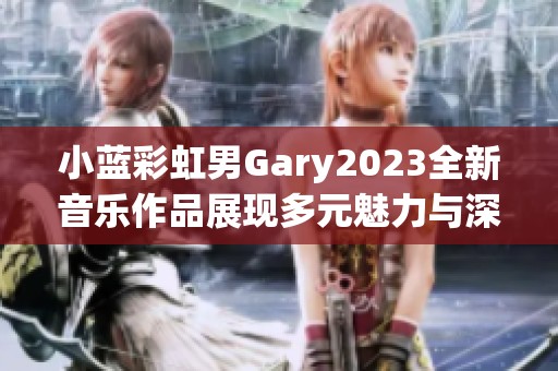 小蓝彩虹男Gary2023全新音乐作品展现多元魅力与深厚情感