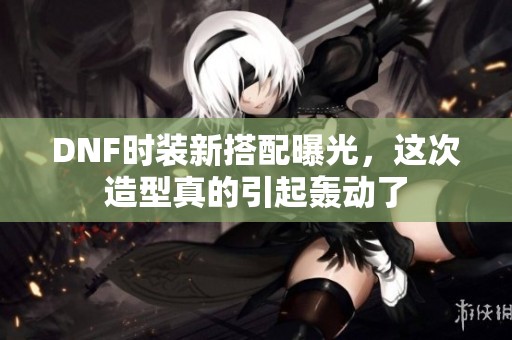 DNF时装新搭配曝光，这次造型真的引起轰动了