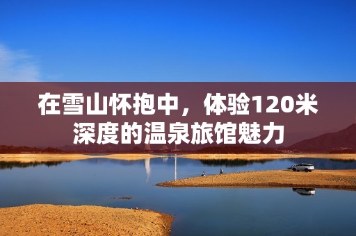 在雪山怀抱中，体验120米深度的温泉旅馆魅力
