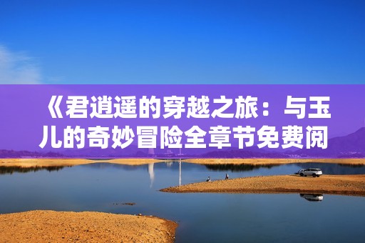《君逍遥的穿越之旅：与玉儿的奇妙冒险全章节免费阅读》
