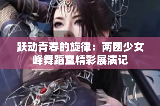 跃动青春的旋律：两团少女峰舞蹈室精彩展演记