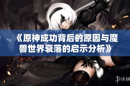 《原神成功背后的原因与魔兽世界衰落的启示分析》