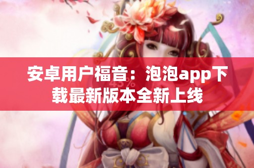 安卓用户福音：泡泡app下载最新版本全新上线