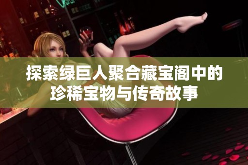 探索绿巨人聚合藏宝阁中的珍稀宝物与传奇故事