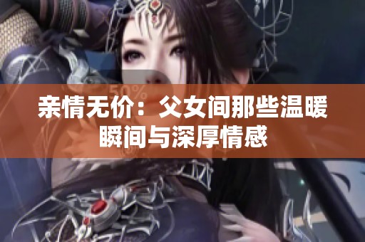 亲情无价：父女间那些温暖瞬间与深厚情感
