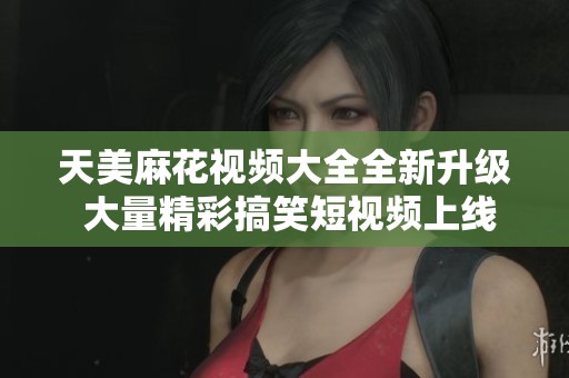 天美麻花视频大全全新升级 大量精彩搞笑短视频上线