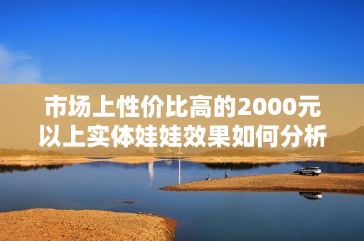 市场上性价比高的2000元以上实体娃娃效果如何分析