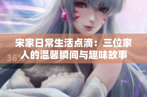宋家日常生活点滴：三位家人的温馨瞬间与趣味故事