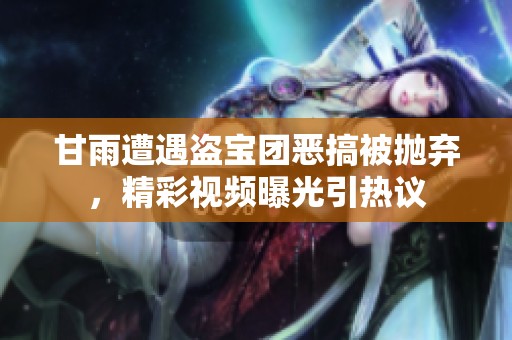 甘雨遭遇盗宝团恶搞被抛弃，精彩视频曝光引热议