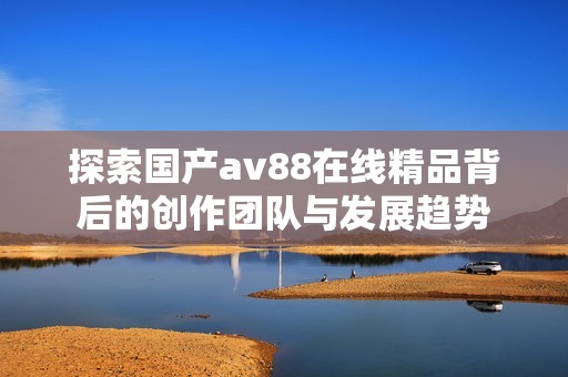 探索国产av88在线精品背后的创作团队与发展趋势