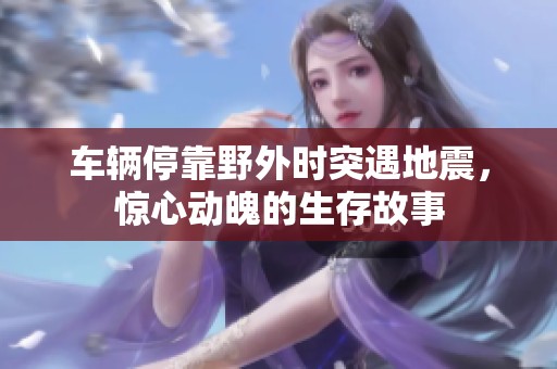 车辆停靠野外时突遇地震，惊心动魄的生存故事