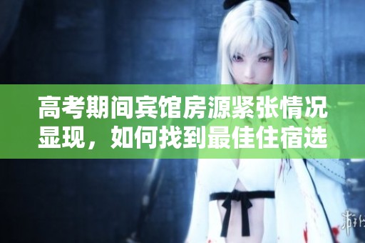 高考期间宾馆房源紧张情况显现，如何找到最佳住宿选择