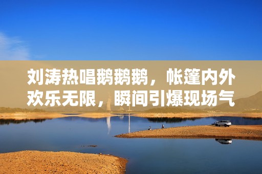 刘涛热唱鹅鹅鹅，帐篷内外欢乐无限，瞬间引爆现场气氛